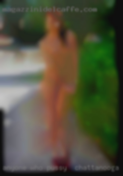 Anyone who wants to explore pussy in Chattanooga new things.